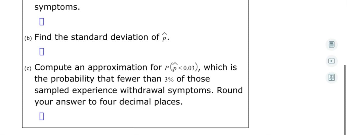 symptoms.
(b) Find the standard deviation of p.
(c) Compute an approximation for p6<0.03), which is
the probability that fewer than 3% of those
sampled experience withdrawal symptoms. Round
your answer to four decimal places.
P
