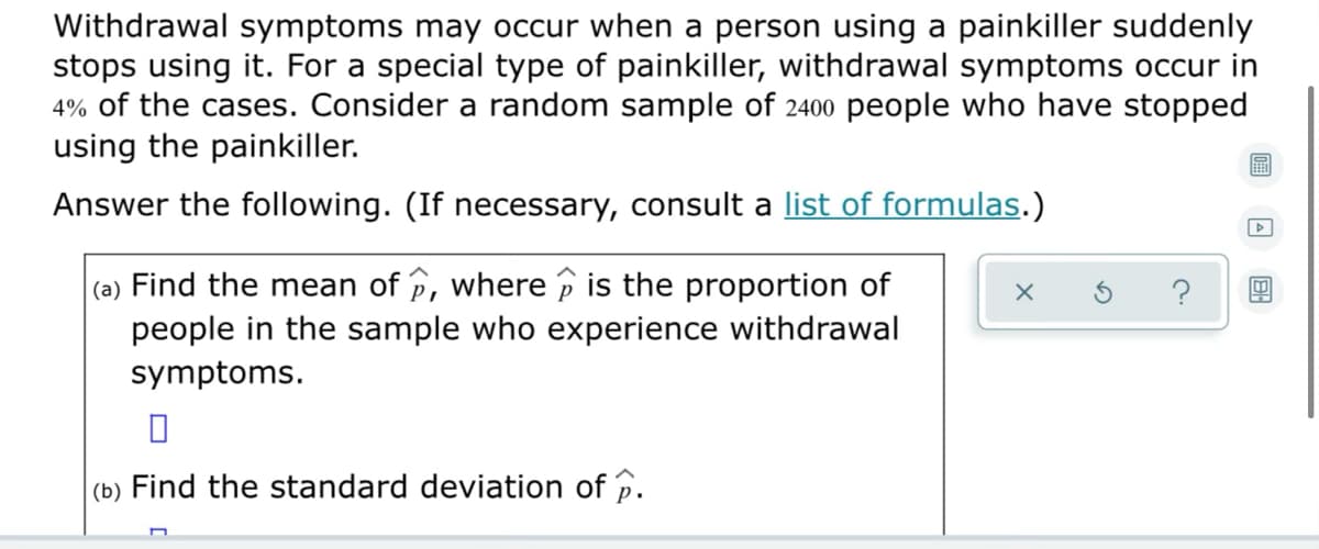 Withdrawal symptoms may occur when a person using a painkiller suddenly
stops using it. For a special type of painkiller, withdrawal symptoms occur in
4% of the cases. Consider a random sample of 2400 people who have stopped
using the painkiller.
Answer the following. (If necessary, consult a list of formulas.)
(a) Find the mean of p, where p is the proportion of
people in the sample who experience withdrawal
symptoms.
(b) Find the standard deviation of p.
