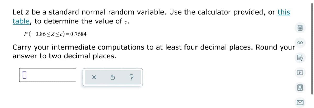 Let z be a standard normal random variable. Use the calculator provided, or this
table, to determine the value of c.
P(-0.86<Z<c)= 0.7684
Carry your intermediate computations to at least four decimal places. Round your
answer to two decimal places.
