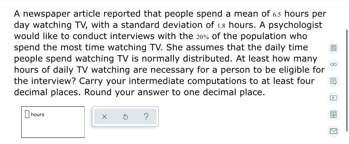 A newspaper article reported that people spend a mean of 6.5 hours per
day watching TV, with a standard deviation of 1.8 hours. A psychologist
would like to conduct interviews with the 20% of the population who
spend the most time watching TV. She assumes that the daily time
people spend watching TV is normally distributed. At least how many
hours of daily TV watching are necessary for a person to be eligible for
the interview? Carry your intermediate computations to at least four
decimal places. Round your answer to one decimal place.
|hours
?

