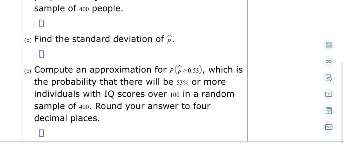 sample of 400 people.
(b) Find the standard deviation of p.
00
(c) Compute an approximation for P20.53), which is
the probability that there will be 53% or more
individuals with IQ scores over 100 in a random
sample of 400. Round your answer to four
decimal places.
