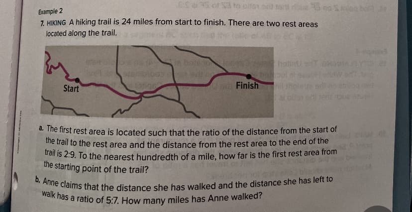 Example 2
7. HIKING A hiking trail is 24 miles from start to finish. There are two rest areas
located along the trail.
Start
ESS or S3 to altor ort tort rus no Sibal J
DE ASTA-
ja bolesn
sen003e odroc
stotine
e Finish
hotinu s
a. The first rest area is located such that the ratio of the distance from the start of
the trail to the rest area and the distance from the rest area to the end of the
trail is 2:9. To the nearest hundredth of a mile, how far is the first rest area from
the starting point of the trail?
b. Anne claims that the distance she has walked and the distance she has left to
walk has a ratio of 5:7. How many miles has Anne walked?
siquias
et