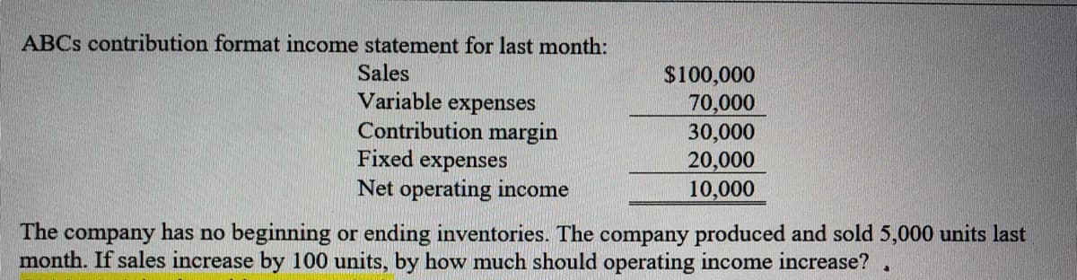 ABCS contribution format income statement for last month:
Sales
$100,000
70,000
30,000
20,000
10,000
Variable
expenses
Contribution margin
Fixed expenses
Net operating income
The company has no beginning or ending inventories. The company produced and sold 5,000 units last
month. If sales increase by 100 units, by how much should operating income increase?
