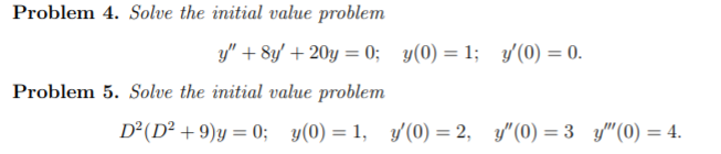 Problem 4. Solve the initial value problem
y" + 8y/ + 20y = 0; y(0) = 1; y'(0) = 0.
Problem 5. Solve the initial value problem
D²(D² + 9)y = 0; y(0) = 1, y(0) = 2, y"(0) = 3 y"(0) = 4.
