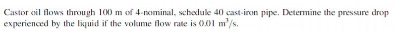 Castor oil flows through 100 m of 4-nominal, schedule 40 cast-iron pipe. Determine the pressure drop
experienced by the liquid if the volume flow rate is 0.01 m²/s.
