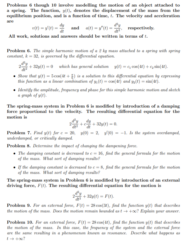 Problems 6 though 10 involve modelling the motion of an object attached to
a spring. The function, y(t), denotes the displacement of the mass from the
equilibrium position, and is a function of time, t. The velocity and acceleration
are
dy
v(t) = y/(t) =
dt
and a(t) = y"(t) =-
respectively.
dt2
All work, solutions and answers should be written in terms of t.
Problem 6. The simple harmonic motion of a 2 kg mass attached to a spring with spring
constant, k = 32, is governed by the differential equation.
dy
+ 32y(t) = 0
dt2
which has general solution y(t) = c, cos(4t) + c2 sin(4t).
%3D
Show that y(t) = 5 cos(4t +) is a solution to this differential equation by erpressing
this function as a linear combination of y1 (t) = cos(4t) and y2(t) = sin(4t).
• Identify the amplitude, frequency and phase for this simple harmonic motion and sketch
a graph of y(t).
The spring-mass system in Problem 6 is modified by introduction of a damping
force proportional to the velocity. The resulting differential equation for the
motion is
dy
dy
+c+ 32y(t) = 0.
dt2
Problem 7. Find y(t) for e = 20, y(0) = 2, y(0) = -1. Is the system overdamped,
underdamped, or critically damped.
Problem 8. Determine the impact of changing the dampening force.
• The damping constant is decreased to c = 16, find the general formula for the motion
of the mass. What sort of damping results?
If the damping constant is decreased to c = 8, find the general formula for the motion
of the mass. What sort of damping results?
The spring-mass system in Problem 6 is modified by introduction of an external
driving force, F(t). The resulting differential equation for the motion is
dy
+ 32y(t) = F(t).
%3D
dt²
Problem 9. For an external force, F(t) = 28 cos(3t), find the function y(t) that describes
the motion of the mass. Does the motion remain bounded as t → +0? Explain your answer.
Problem 10. For an external force, F(t) = 28 cos(4t), find the function y(t) that describes
the motion of the mass. In this case, the frequency of the system and the external force
are the same resulting in a phenomenon known as resonance. Describe what happens as
t + +o0?
