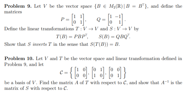 Problem 9. Let V be the vector space {B € M2(R)|B
BT}, and define the
matrices
= 6 e-6
0 1
Define the linear transformations T :V → V and S :V →V by
T(B) = PBP",
S(B) = QBQ".
Show that S inverts T in the sense that S(T(B)) = B.
Problem 10. Let V and T be the vector space and linear transformation defined in
Problem 9, and let
be a basis of V. Find the matrix A of T with respect to C, and show that A-1 is the
matrix of S with respect to C.
