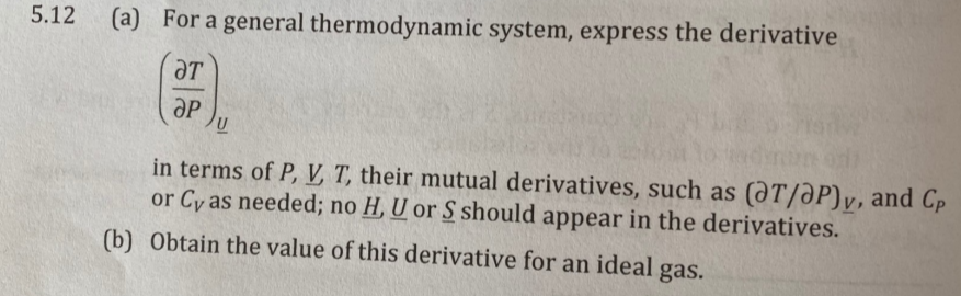 5.12 (a) For a general thermodynamic system, express the derivative
ƏT
aP
in terms of P, V T, their mutual derivatives, such as (@T/ƏP)v, and Cp
or Cy as needed; no H, U or S should appear in the derivatives.
(b) Obtain the value of this derivative for an ideal gas.
