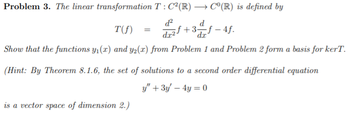 Problem 3. The linear transformation T : C²(R) → C°(R) is defined by
d
T(f)
držf +3-f – 4f.
%3D
dr²"
dx
Show that the functions y1(x) and y2(r) from Problem 1 and Problem 2 form a basis for kerT.
(Hint: By Theorem 8.1.6, the set of solutions to a second order differential equation
y" + 3y' – 4y = 0
is a vector space of dimension 2.)
