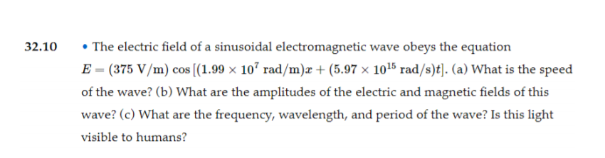 32.10
• The electric field of a sinusoidal electromagnetic wave obeys the equation
E = (375 V/m) cos [(1.99 × 107 rad/m)æ + (5.97 × 1015 rad/s)t]. (a) What is the speed
of the wave? (b) What are the amplitudes of the electric and magnetic fields of this
wave? (c) What are the frequency, wavelength, and period of the wave? Is this light
visible to humans?
