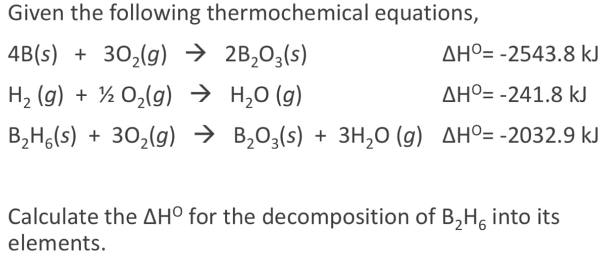 Given the following thermochemical equations,
4B(s) + 30,(g) → 2B,03(s)
AHº= -2543.8 kJ
H2 (g) + ½ O2(g) → H,0 (g)
AHº= -241.8 kJ
B2H,(s) + 30,(g) → B,03(s) + 3H,0 (g) AHº= -2032.9 kJ
Calculate the AH° for the decomposition of B,H, into its
elements.
