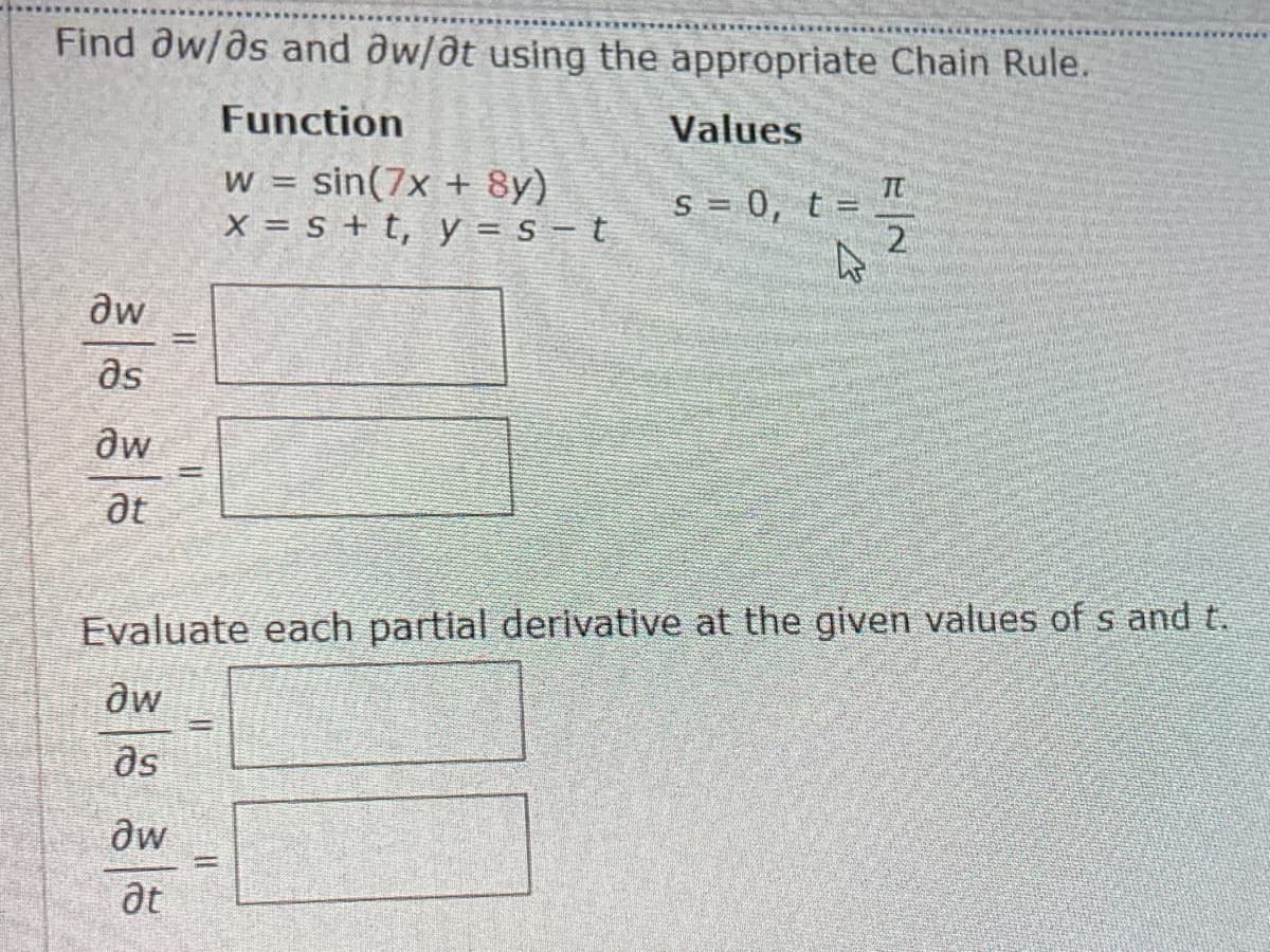 Find dw/as and aw/at using the appropriate Chain Rule.
Function
Values
w = sin(7x + 8y)
X = s + t, y = s – t
TC
S = 0, t =
aw
as
Evaluate each partial derivative at the given values of s and t.
as
aw
at
