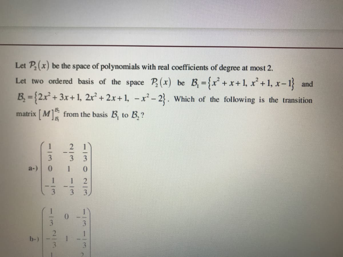 Let P(x) be the space of polynomials with real coefficients of degree at most 2.
Let two ordered basis of the space P(x) be B, ={x* +x+1, x+1, x-1} and
B = {2x + 3x+1, 2r+ 2x+1, - x²- 2}. Which of the following is the transition
matrix [ M] from the basis B, to B,?
3.
a-)
1
b-)
1/3023
13
113-
1/3
23
1130
113

