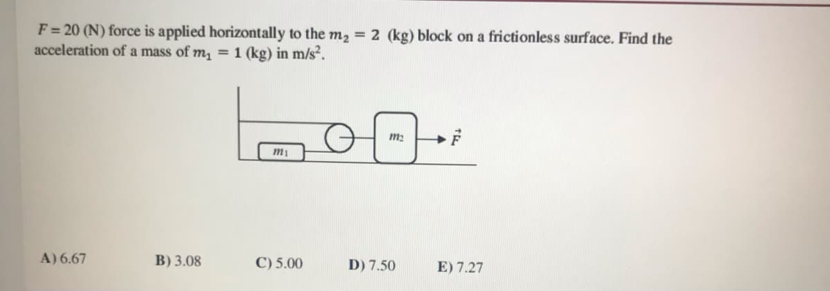 F= 20 (N) force is applied horizontally to the m2 = 2 (kg) block on a frictionless surface. Find the
acceleration of a mass of m, =1 (kg) in m/s².
A) 6.67
B) 3.08
C) 5.00
D) 7.50
E) 7.27
