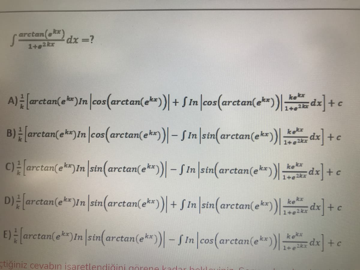 erctan( dx =?
1+e2kr
A) arctan(e)In|cos(arctan(ek)+ S in cos(arctan(e)dx] +c
COS
1+e
2 kx
B) arctan(ek)In cos(arctan(e*)- SIn sin(arctan(ek*) d] +c
e kx
Carctan(e*)In |stn(arctan(e*)| - S In |sin(arctan(e*)) d] + e
kx
kekx
1+e2kx
D) arctan(e**)In sin(arctan(e*)) + S In sin(arctan(ek) dx +c
kx
1+e2kx
E) arctan(e)In |sin(arctan(e**)| - SIn cos(arctan(e*) dx +c
ke
COS
1+e
tiğiniz cevabın isaretlendiğini gorene kadar bol
