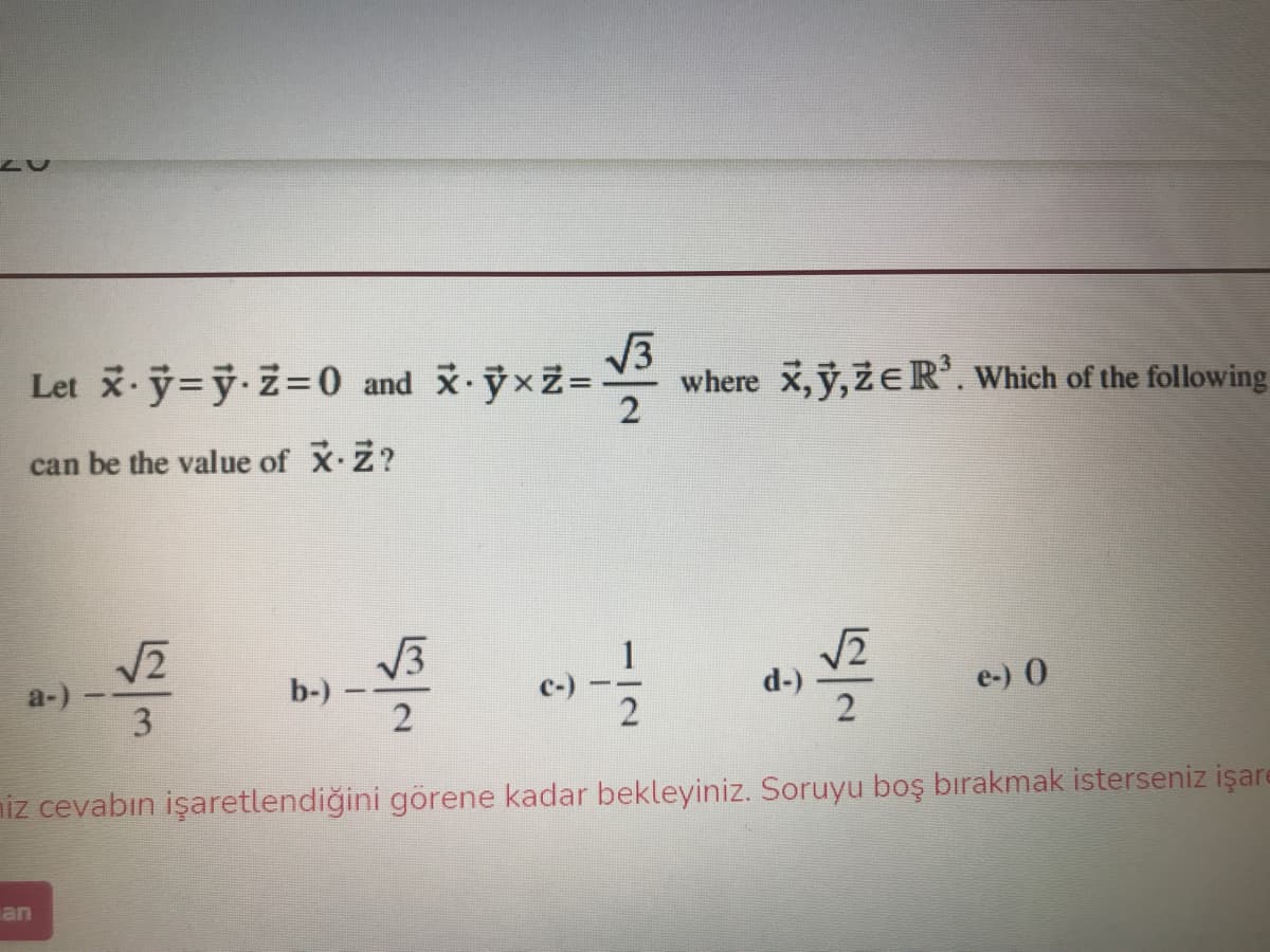 Let y=ÿ·Z=0 and ỹxZ=
V3
where x, y,ZE R'. Which of the following
2
can be the value of X Z?
w. 山
V3
b-)
a-)
c-)
d-)
e-) 0
niz cevabın işaretlendiğini görene kadar bekleyiniz. Soruyu boş bırakmak isterseniz işare
an
