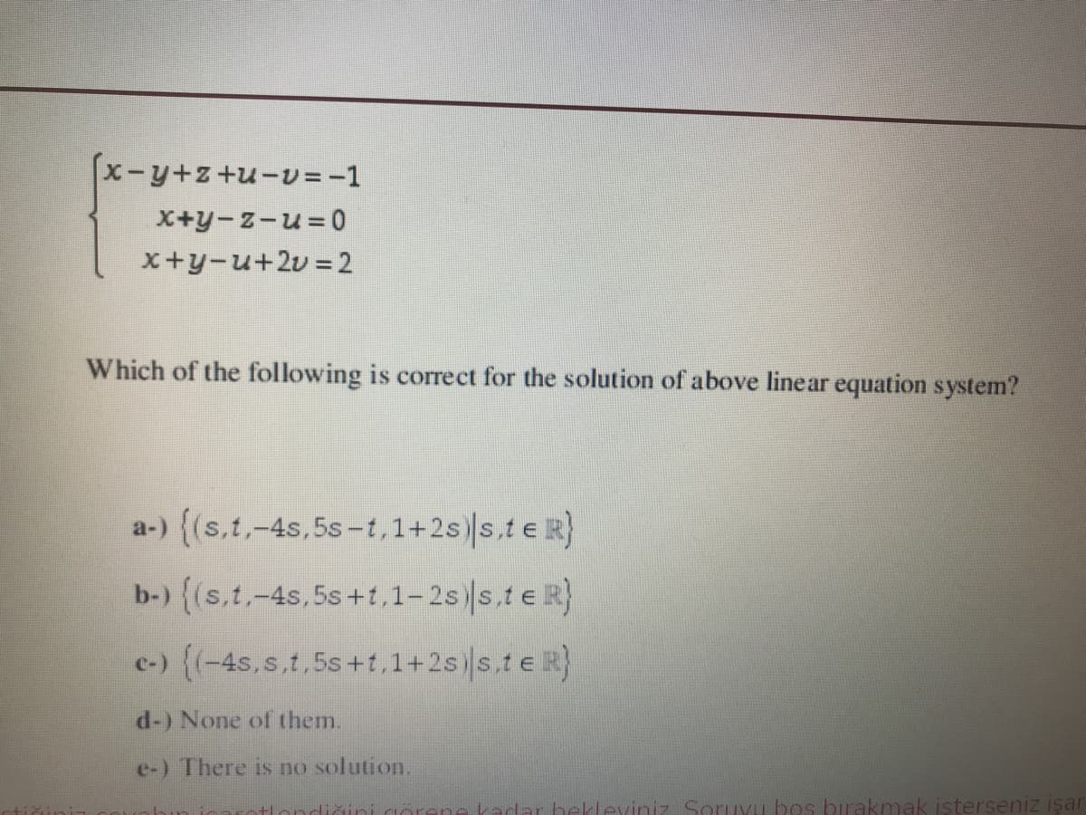 x-y+z+u-v = -1
X+y-z-u= 0
x+y-u+2v = 2
Which of the following is correct for the solution of above linear equation system?
a-) ((s,t,-4s,5s-t,1+2s) s.te R}
b-) {(s.t,-4s,5s+t,1-2s) s.t e R}
c-) ((-4s.s.t.5s+t,1+2s) s,te R}
d-) None of them.
e-) There is no solution.
diği
dar bekleyiniz Soruxu bos birakmak işterseniz işar
