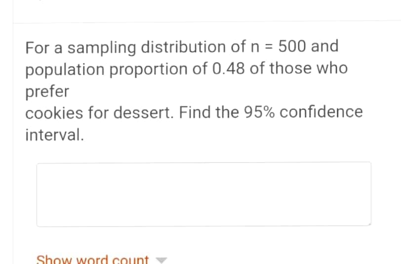 For a sampling distribution of n = 500 and
population proportion of 0.48 of those who
prefer
cookies for dessert. Find the 95% confidence
interval.
Show word count
