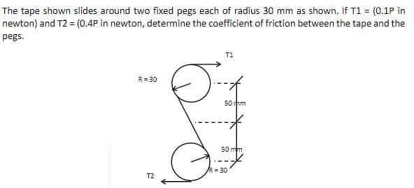 The tape shown slides around two fixed pegs each of radius 30 mm as shown. If T1 = (0.1P in
newton) and T2 = (0.4P in newton, determine the coefficient of friction between the tape and the
pegs.
T1
R = 30
50 mm
-*
50 mm
T2
R=30
