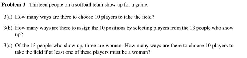 Problem 3. Thirteen people on a softball team show up for a game.
3(a) How many ways are there to choose 10 players to take the field?
3(b) How many ways are there to assign the 10 positions by selecting players from the 13 people who show
up?
3(c) Of the 13 people who show up, three are women. How many ways are there to choose 10 players to
take the field if at least one of these players must be a woman?
