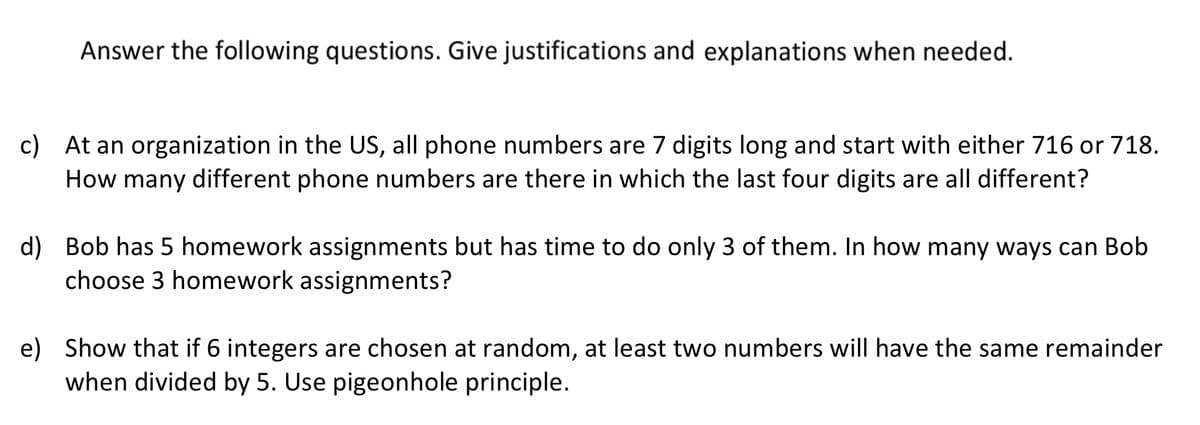 Answer the following questions. Give justifications and explanations when needed.
c) At an organization in the US, all phone numbers are 7 digits long and start with either 716 or 718.
How many different phone numbers are there in which the last four digits are all different?
d) Bob has 5 homework assignments but has time to do only 3 of them. In how many ways can Bob
choose 3 homework assignments?
e) Show that if 6 integers are chosen at random, at least two numbers will have the same remainder
when divided by 5. Use pigeonhole principle.
