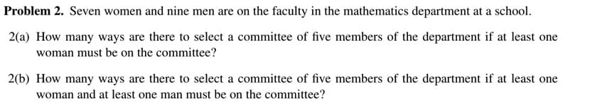 Problem 2. Seven women and nine men are on the faculty in the mathematics department at a school.
2(a) How many ways are there to select a committee of five members of the department if at least one
woman must be on the committee?
2(b) How many ways are there to select a committee of five members of the department if at least one
woman and at least one man must be on the committee?
