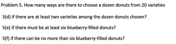 Problem 5. How many ways are there to choose a dozen donuts from 20 varieties
5(d) if there are at least two varieties among the dozen donuts chosen?
5(e) if there must be at least six blueberry-filled donuts?
5(f) if there can be no more than six blueberry-filled donuts?
