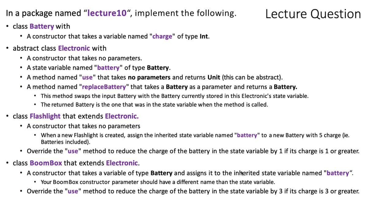In a package named "lecture10“, implement the following.
Lecture Question
class Battery with
• A constructor that takes a variable named "charge" of type Int.
• abstract class Electronic with
• A constructor that takes no parameters.
• A state variable named "battery" of type Battery.
A method named "use" that takes no parameters and returns Unit (this can be abstract).
• A method named "replaceBattery" that takes a Battery as a parameter and returns a Battery.
• This method swaps the input Battery with the Battery currently stored in this Electronic's state variable.
• The returned Battery is the one that was in the state variable when the method is called.
• class Flashlight that extends Electronic.
• A constructor that takes no parameters
When a new Flashlight is created, assign the inherited state variable named "battery" to a new Battery with 5 charge (ie.
Batteries included).
Override the "use" method to reduce the charge of the battery in the state variable by 1 if its charge is 1 or greater.
class BoomBox that extends Electronic.
• A constructor that takes a variable of type Battery and assigns it to the inhherited state variable named "battery“.
Your BoomBox constructor parameter should have a different name than the state variable.
Override the "use" method to reduce the charge of the battery in the state variable by 3 if its charge is 3 or greater.
