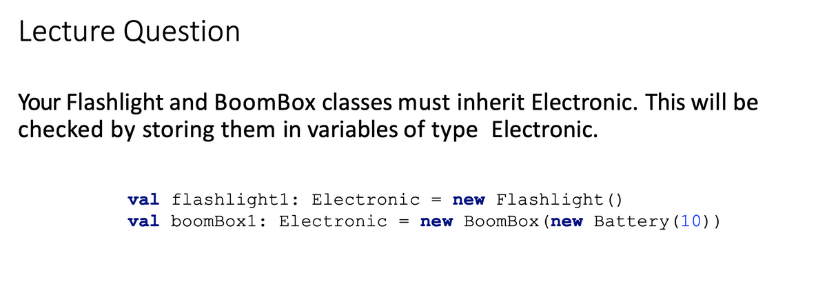 Lecture Question
Your Flashlight and BoomBox classes must inherit Electronic. This will be
checked by storing them in variables of type Electronic.
new Flashlight()
new BoomBox (new Battery(10))
val flashlight1: Electronic =
val boomBox1: Electronic
