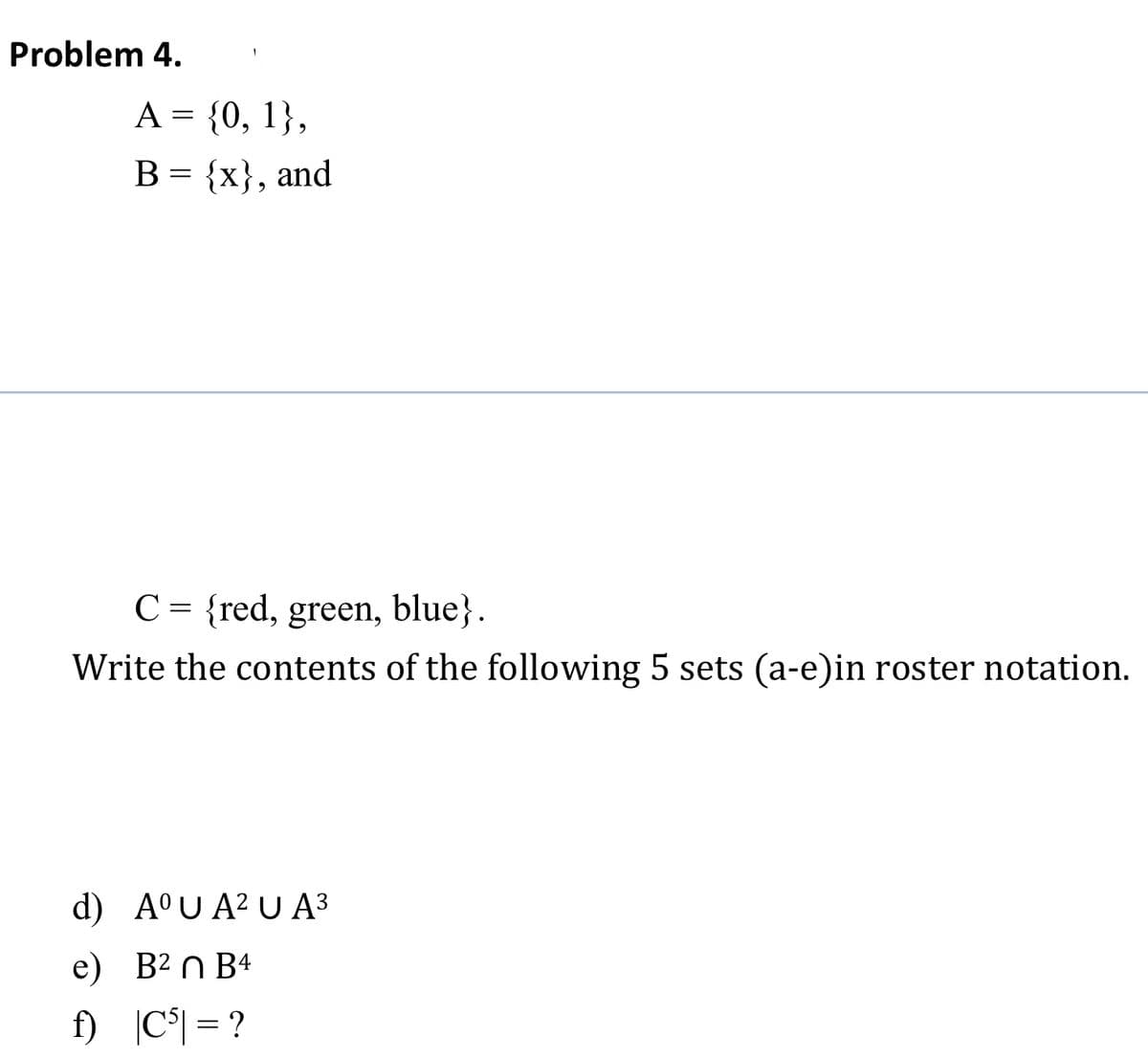 Problem 4.
A = {0, 1},
В 3 {x}, and
C = {red, green, blue}.
Write the contents of the following 5 sets (a-e)in roster notation.
d) A°U A² U A3
e) B² n B4
f) |C°| = ?
