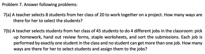 Problem 7. Answer following problems:
7(a) A teacher selects 8 students from her class of 20 to work together on a project. How many ways are
there for her to select the students?
7(b) A teacher selects students from her class of 45 students to do 4 different jobs in the classroom: pick
up homework, hand out review forms, staple worksheets, and sort the submissions. Each job is
performed by exactly one student in the class and no student can get more than one job. How many
ways are there for her to select students and assign them to the jobs?
