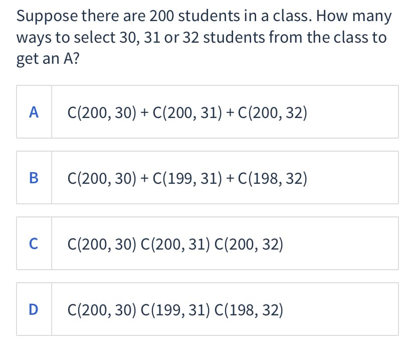Suppose there are 200 students in a class. How many
ways to select 30, 31 or 32 students from the class to
get an A?
А
C(200, 30) + C(200, 31) + C(200, 32)
В
C(200, 30) + C(199, 31) + C(198, 32)
C
C(200, 30) C(200, 31) C(200, 32)
D
C(200, 30) C(199, 31) C(198, 32)
