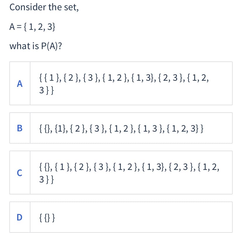 Consider the set,
A = { 1, 2, 3}
what is P(A)?
{{1},{2},{3},{1, 2 }, { 1, 3}, { 2, 3},{1, 2,
A
3}}
В
{ {}, {1}, { 2 }, { 3 }, {1,2},{ 1, 3 }, { 1, 2, 3}}
{{}, {1},{2}, { 3 }, { 1, 2 }, { 1, 3}, { 2, 3},{ 1, 2,
C
3}}
D
{{}}
