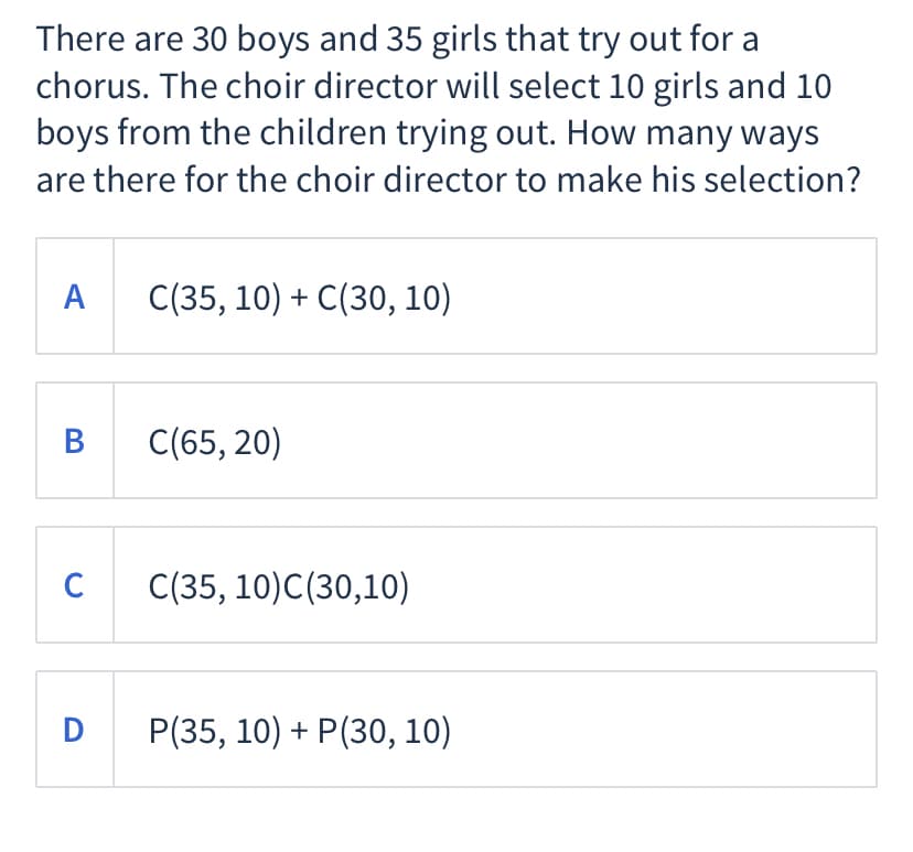 There are 30 boys and 35 girls that try out for a
chorus. The choir director will select 10 girls and 10
boys from the children trying out. How many ways
are there for the choir director to make his selection?
A
C(35, 10) + C(30, 10)
B C(65, 20)
C
C(35, 10)C(30,10)
D
Р(35, 10) + P(30, 10)
