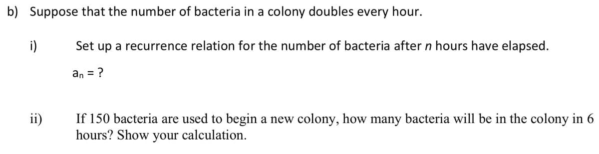 b) Suppose that the number of bacteria in a colony doubles every hour.
i)
Set up a recurrence relation for the number of bacteria after n hours have elapsed.
an
If 150 bacteria are used to begin a new colony, how many bacteria will be in the colony in 6
hours? Show your calculation.
ii)
