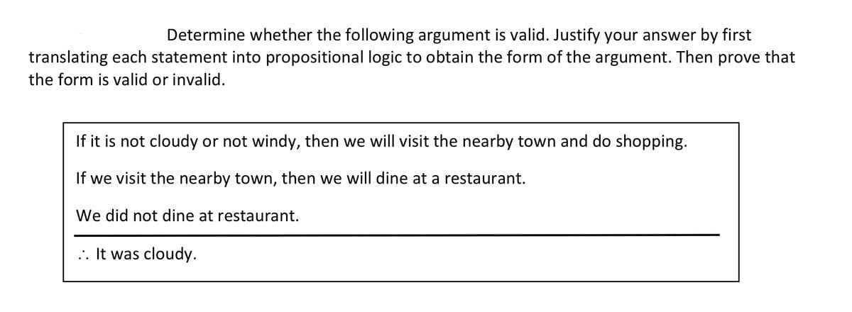 Determine whether the following argument is valid. Justify your answer by first
translating each statement into propositional logic to obtain the form of the argument. Then prove that
the form is valid or invalid.
If it is not cloudy or not windy, then we will visit the nearby town and do shopping.
If we visit the nearby town, then we will dine at a restaurant.
We did not dine at restaurant.
... It was cloudy.
