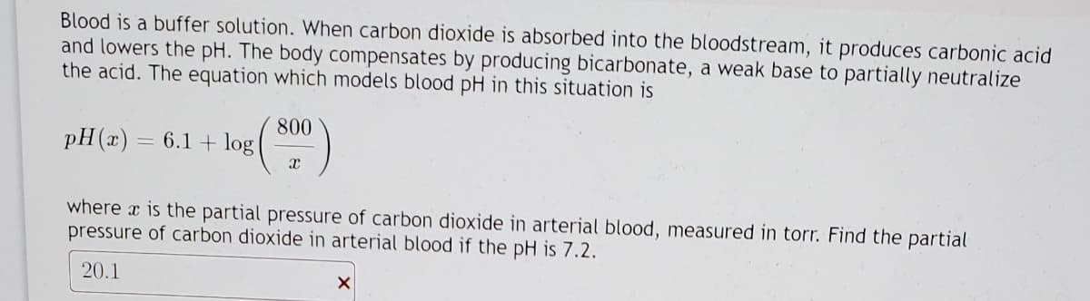 Blood is a buffer solution. When carbon dioxide is absorbed into the bloodstream, it produces carbonic acid
and lowers the pH. The body compensates by producing bicarbonate, a weak base to partially neutralize
the acid. The equation which models blood pH in this situation is
pH(x)
800
6.1 + log
where x is the partial pressure of carbon dioxide in arterial blood, measured in torr. Find the partial
pressure of carbon dioxide in arterial blood if the pH is 7.2.
20.1
