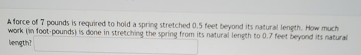 A force of 7 pounds is required to hold a spring stretched 0.5 feet beyond its natural length. How much
work (in foot-pounds) is done in stretching the spring from its natural length to 0.7 feet beyond its natural
length?

