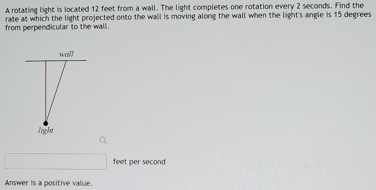 A rotating light is located 12 feet from a wall. The light completes one rotation every 2 seconds. Find the
rate at which the light projected onto the wall is moving along the wall when the light's angle is 15 degrees
from perpendicular to the wall.
wall
light
feet per second
Answer is a positive value.
