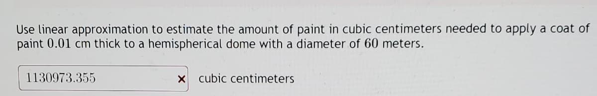 Use linear approximation to estimate the amount of paint in cubic centimeters needed to apply a coat of
paint 0.01 cm thick to a hemispherical dome with a diameter of 60 meters.
1130973.355
X cubic centimeters
