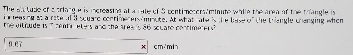 The altitude of a triangle is increasing at a rate of 3 centimeters/minute while the area of the triangle is
increasing at a rate of 3 square centimeters/minute. At what rate is the base of the triangle changing when
the altitude is 7 centimeters and the area is 86 square centimeters?
9.67
x cm/min
