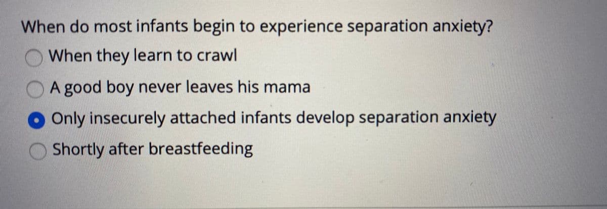 When do most infants begin to experience separation anxiety?
When they learn to crawl
A good boy never leaves his mama
Only insecurely attached infants develop separation anxiety
Shortly after breastfeeding
