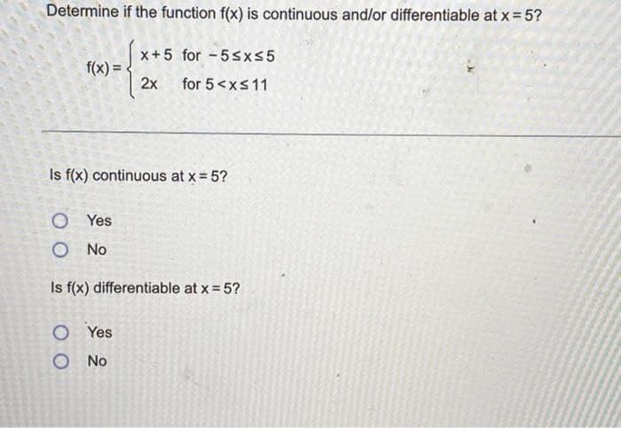 Determine if the function f(x) is continuous and/or differentiable at x = 5?
x+5 for 5≤x≤5
f(x)=
2x for 5 < x≤ 11
Is f(x) continuous at x = 5?
OYes
O No
Is f(x) differentiable at x = 5?
O Yes
O No