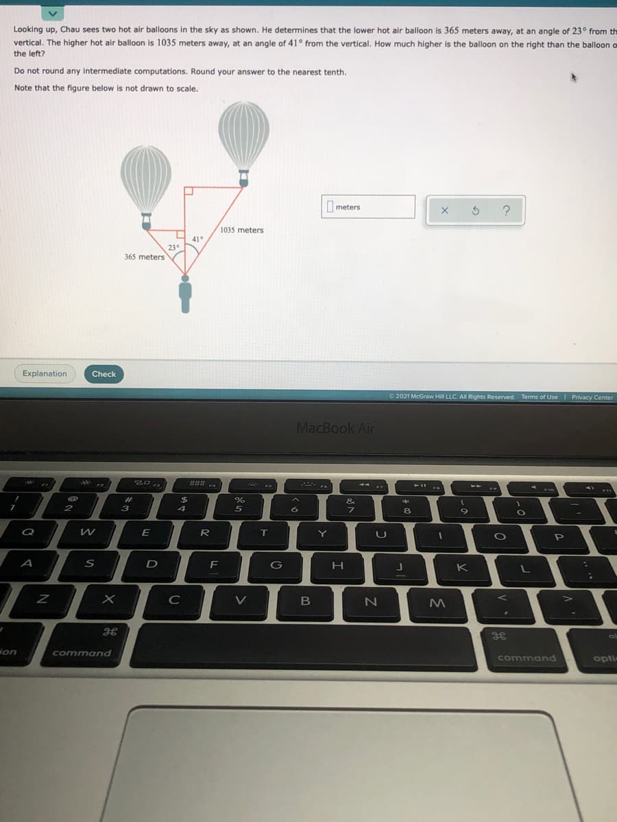 Looking up, Chau sees two hot air balloons in the sky as shown. He determines that the lower hot air balloon is 365 meters away, at an angle of 23° from th
vertical. The higher hot air balloon is 1035 meters away, at an angle of 41° from the vertical. How much higher is the balloon on the right than the balloon o
the left?
Do not round any intermediate computations. Round your answer to the nearest tenth.
Note that the figure below is not drawn to scale.
Imeters
1035 meters
41°
23°
365 meters
Explanation
Check
O 2021 McGraw Hill LLC. All Rights Reserved. Terms of Use I Privacy Center
MacBook Air
- . .
F2
F7
F10
2#
$
&
6
Q
R
T
P
A
D
F
G
K
C
B
gE
ion
command
command
opti
