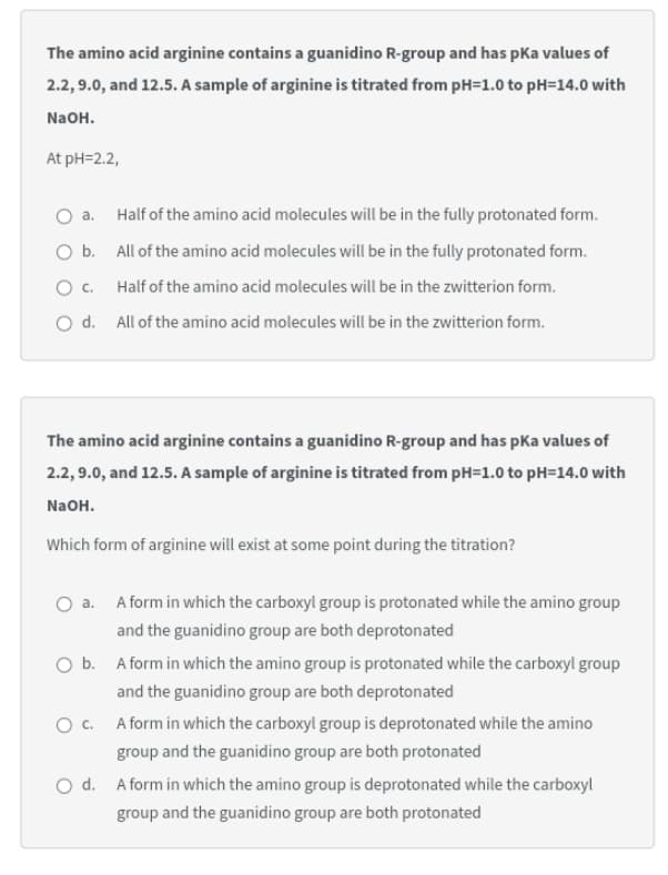 The amino acid arginine contains a guanidino R-group and has pka values of
2.2, 9.0, and 12.5. A sample of arginine is titrated from pH=1.0 to pH=14.0 with
NaOH.
At pH=2.2,
O a.
Half of the amino acid molecules will be in the fully protonated form.
O b. All of the amino acid molecules will be in the fully protonated form.
O . Half of the amino acid molecules will be in the zwitterion form.
O d. All of the amino acid molecules will be in the zwitterion form.
The amino acid arginine contains a guanidino R-group and has pka values of
2.2, 9.0, and 12.5. A sample of arginine is titrated from pH=1.0 to pH=14.0 with
NaOH.
Which form of arginine will exist at some point during the titration?
a. A form in which the carboxyl group is protonated while the amino group
and the guanidino group are both deprotonated
O b. A form in which the amino group is protonated while the carboxyl group
and the guanidino group are both deprotonated
O C. A form in which the carboxyl group is deprotonated while the amino
group and the guanidino group are both protonated
O d. A form in which the amino group is deprotonated while the carboxyl
group and the guanidino group are both protonated
