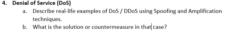 4. Denial of Service (DoS)
a. Describe real-life examples of DoS / DDOS using Spoofing and Amplification
techniques.
b. What is the solution or countermeasure in that case?
