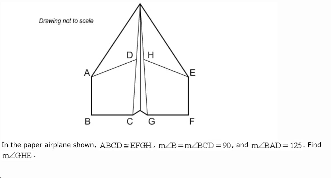 Drawing not to scale
DH
A,
C
G
F
In the paper airplane shown, ABCD= EFGH, m/B=m/BCD =90, and m/BAD= 125. Find
m/GHE.
