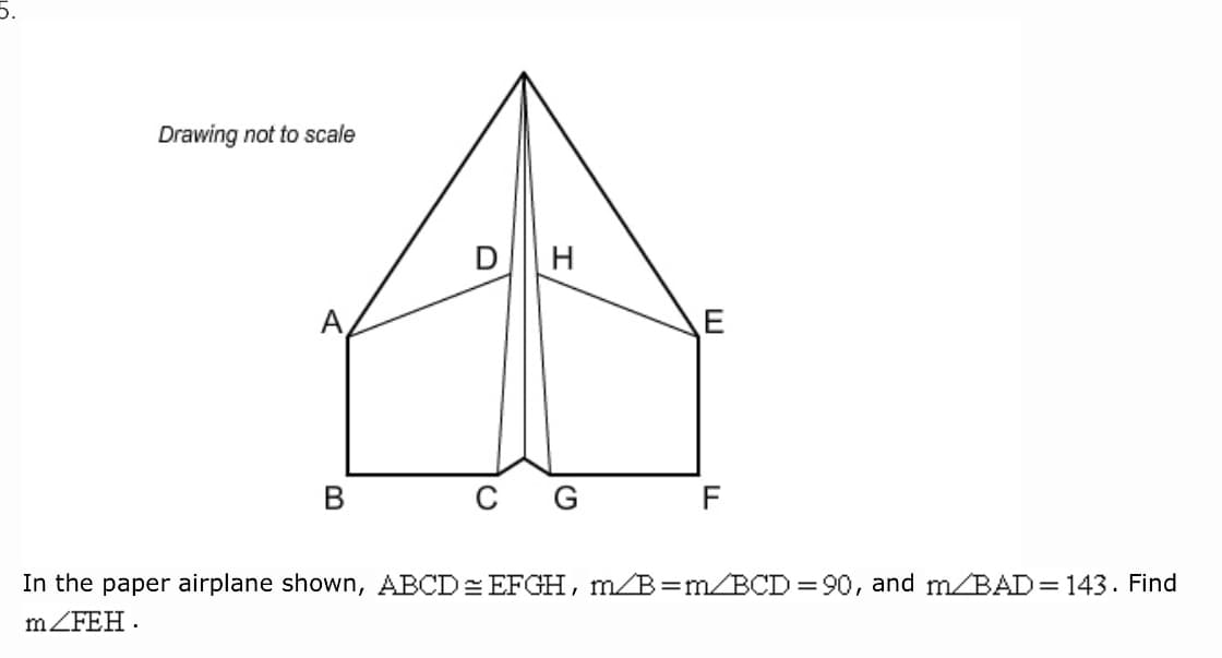 Drawing not to scale
DH
А,
В
In the paper airplane shown, ABCD= EFGH, m/B=m/BCD = 90, and m/BAD=143. Find
mZFEH .
