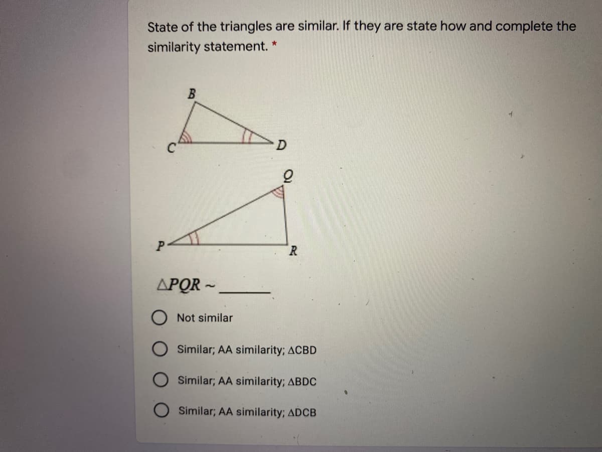 State of the triangles are similar. If they are state how and complete the
similarity statement. *
R.
APOR -
Not similar
Similar; AA similarity; ACBD
Similar; AA similarity; ABDC
Similar; AA similarity; ADCB
