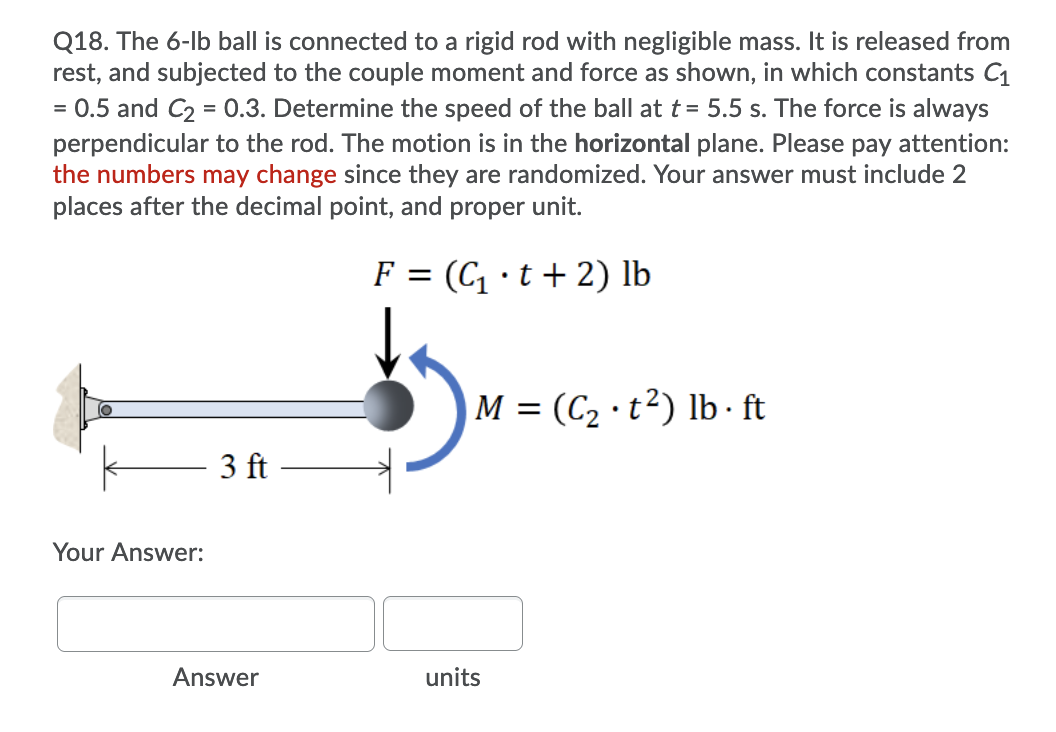 Q18. The 6-lb ball is connected to a rigid rod with negligible mass. It is released from
rest, and subjected to the couple moment and force as shown, in which constants C1
0.5 and C2 = 0.3. Determine the speed of the ball at t = 5.5 s. The force is always
%3D
perpendicular to the rod. The motion is in the horizontal plane. Please pay attention:
the numbers may change since they are randomized. Your answer must include 2
places after the decimal point, and proper unit.
F = (C ·t + 2) lb
M = (C2 · t²) lb · ft
3 ft
Your Answer:
Answer
units
